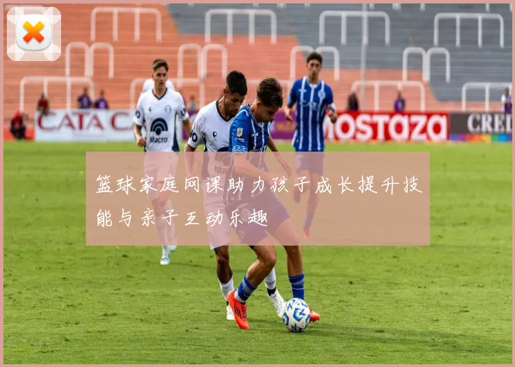 篮球家庭网课助力孩子成长提升技能与亲子互动乐趣