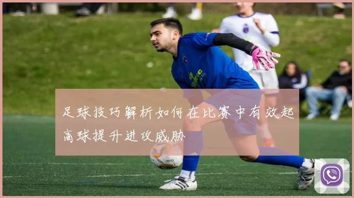 足球技巧解析如何在比赛中有效起高球提升进攻威胁
