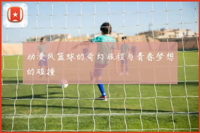 动漫风篮球的奇幻旅程与青春梦想的碰撞