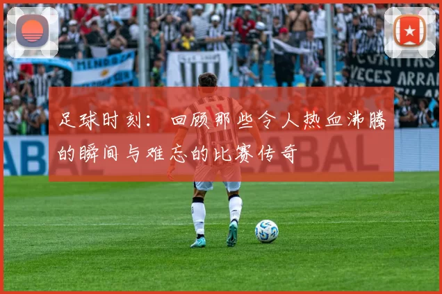 足球时刻：回顾那些令人热血沸腾的瞬间与难忘的比赛传奇