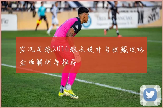 实况足球2016球衣设计与收藏攻略全面解析与推荐
